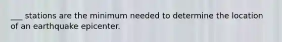 ___ stations are the minimum needed to determine the location of an earthquake epicenter.