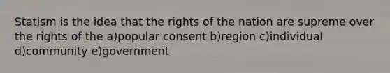 Statism is the idea that the rights of the nation are supreme over the rights of the a)popular consent b)region c)individual d)community e)government