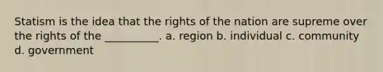 Statism is the idea that the rights of the nation are supreme over the rights of the __________. a. region b. individual c. community d. government