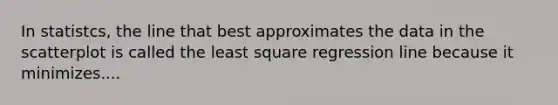 In statistcs, the line that best approximates the data in the scatterplot is called the least square regression line because it minimizes....