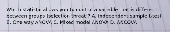 Which statistic allows you to control a variable that is different between groups (selection threat)? A. Independent sample t-test B. One way ANOVA C. Mixed model ANOVA D. ANCOVA