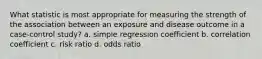 What statistic is most appropriate for measuring the strength of the association between an exposure and disease outcome in a case-control study? a. simple regression coefficient b. correlation coefficient c. risk ratio d. odds ratio