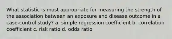 What statistic is most appropriate for measuring the strength of the association between an exposure and disease outcome in a case-control study? a. simple regression coefficient b. correlation coefficient c. risk ratio d. odds ratio