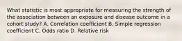 What statistic is most appropriate for measuring the strength of the association between an exposure and disease outcome in a cohort study? A. Correlation coefficient B. Simple regression coefficient C. Odds ratio D. Relative risk