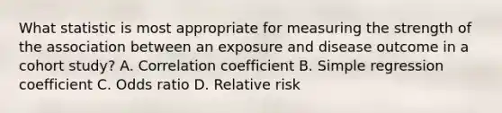 What statistic is most appropriate for measuring the strength of the association between an exposure and disease outcome in a cohort study? A. Correlation coefficient B. Simple regression coefficient C. Odds ratio D. Relative risk