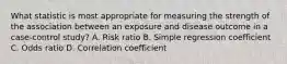 What statistic is most appropriate for measuring the strength of the association between an exposure and disease outcome in a case-control study? A. Risk ratio B. Simple regression coefficient C. Odds ratio D. Correlation coefficient