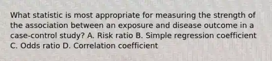 What statistic is most appropriate for measuring the strength of the association between an exposure and disease outcome in a case-control study? A. Risk ratio B. Simple regression coefficient C. Odds ratio D. Correlation coefficient