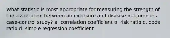 What statistic is most appropriate for measuring the strength of the association between an exposure and disease outcome in a case-control study? a. correlation coefficient b. risk ratio c. odds ratio d. simple regression coefficient