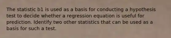 The statistic b1 is used as a basis for conducting a hypothesis test to decide whether a regression equation is useful for prediction. Identify two other statistics that can be used as a basis for such a test.