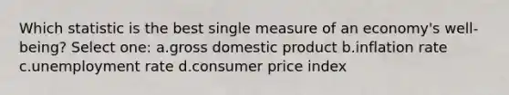 Which statistic is the best single measure of an economy's well-being? Select one: a.gross domestic product b.inflation rate c.unemployment rate d.consumer price index