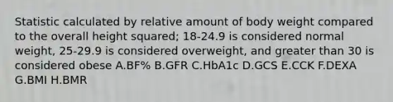 Statistic calculated by relative amount of body weight compared to the overall height squared; 18-24.9 is considered normal weight, 25-29.9 is considered overweight, and greater than 30 is considered obese A.BF% B.GFR C.HbA1c D.GCS E.CCK F.DEXA G.BMI H.BMR