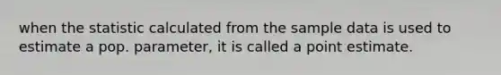 when the statistic calculated from the sample data is used to estimate a pop. parameter, it is called a point estimate.