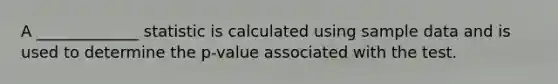 A _____________ statistic is calculated using sample data and is used to determine the p-value associated with the test.