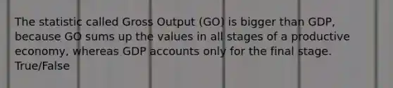 The statistic called Gross Output (GO) is bigger than GDP, because GO sums up the values in all stages of a productive economy, whereas GDP accounts only for the final stage. True/False