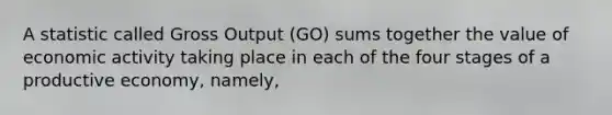 A statistic called Gross Output (GO) sums together the value of economic activity taking place in each of the four stages of a productive economy, namely,