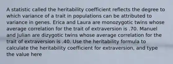 A statistic called the heritability coefficient reflects the degree to which variance of a trait in populations can be attributed to variance in genes. Erica and Laura are monozygotic twins whose average correlation for the trait of extraversion is .70. Manuel and Julian are dizygotic twins whose average correlation for the trait of extraversion is .40. Use the heritability formula to calculate the heritability coefficient for extraversion, and type the value here