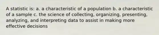 A statistic is: a. a characteristic of a population b. a characteristic of a sample c. the science of collecting, organizing, presenting, analyzing, and interpreting data to assist in making more effective decisions