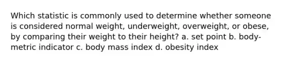 Which statistic is commonly used to determine whether someone is considered normal weight, underweight, overweight, or obese, by comparing their weight to their height? a. set point b. body-metric indicator c. body mass index d. obesity index