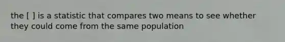 the [ ] is a statistic that compares two means to see whether they could come from the same population