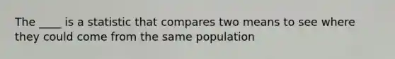 The ____ is a statistic that compares two means to see where they could come from the same population