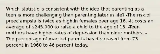 Which statistic is consistent with the idea that parenting as a teen is more challenging than parenting later in life? -The risk of preeclampsia is twice as high in females over age 18. -It costs an average of 245,000 to raise a child to the age of 18. -Teen mothers have higher rates of depression than older mothers. -The percentage of married parents has decreased from 73 percent in 1960 to 46 percent today.