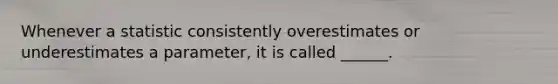 Whenever a statistic consistently overestimates or underestimates a parameter, it is called ______.