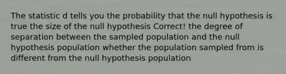 The statistic d tells you the probability that the null hypothesis is true the size of the null hypothesis Correct! the degree of separation between the sampled population and the null hypothesis population whether the population sampled from is different from the null hypothesis population