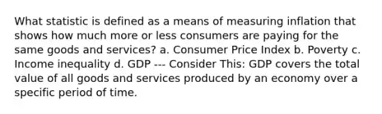 What statistic is defined as a means of measuring inflation that shows how much more or less consumers are paying for the same goods and services? a. Consumer Price Index b. Poverty c. Income inequality d. GDP --- Consider This: GDP covers the total value of all goods and services produced by an economy over a specific period of time.