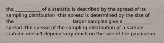 the ___________ of a statistic is described by the spread of its sampling distribution -this spread is determined by the size of the ____________ ___________ -larger samples give a ____________ spread -the spread of the sampling distribution of a sample statistic doesn't depend very much on the size of the population