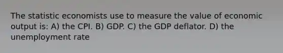 The statistic economists use to measure the value of economic output is: A) the CPI. B) GDP. C) the GDP deflator. D) the <a href='https://www.questionai.com/knowledge/kh7PJ5HsOk-unemployment-rate' class='anchor-knowledge'>unemployment rate</a>