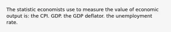 The statistic economists use to measure the value of economic output is: the CPI. GDP. the GDP deflator. the unemployment rate.