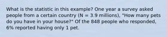 What is the statistic in this example? One year a survey asked people from a certain country (N = 3.9 millions), "How many pets do you have in your house?" Of the 848 people who responded, 6% reported having only 1 pet.