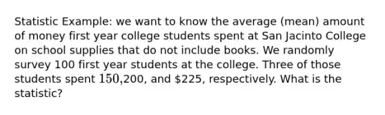 Statistic Example: we want to know the average (mean) amount of money first year college students spent at San Jacinto College on school supplies that do not include books. We randomly survey 100 first year students at the college. Three of those students spent 150,200, and 225, respectively. What is the statistic?