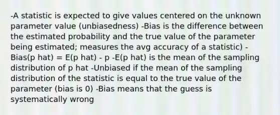 -A statistic is expected to give values centered on the unknown parameter value (unbiasedness) -Bias is the difference between the estimated probability and the true value of the parameter being estimated; measures the avg accuracy of a statistic) -Bias(p hat) = E(p hat) - p -E(p hat) is the mean of the sampling distribution of p hat -Unbiased if the mean of the sampling distribution of the statistic is equal to the true value of the parameter (bias is 0) -Bias means that the guess is systematically wrong