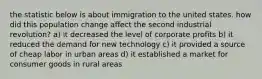 the statistic below is about immigration to the united states. how did this population change affect the second industrial revolution? a) it decreased the level of corporate profits b) it reduced the demand for new technology c) it provided a source of cheap labor in urban areas d) it established a market for consumer goods in rural areas