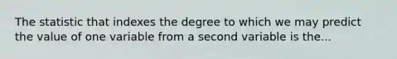 The statistic that indexes the degree to which we may predict the value of one variable from a second variable is the...