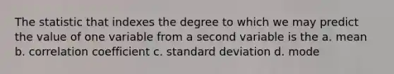 The statistic that indexes the degree to which we may predict the value of one variable from a second variable is the a. mean b. correlation coefficient c. <a href='https://www.questionai.com/knowledge/kqGUr1Cldy-standard-deviation' class='anchor-knowledge'>standard deviation</a> d. mode