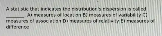 A statistic that indicates the distribution's dispersion is called ________. A) measures of location B) measures of variability C) measures of association D) measures of relativity E) measures of difference