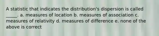 A statistic that indicates the distribution's dispersion is called _____. a. measures of location b. measures of association c. measures of relativity d. measures of difference e. none of the above is correct