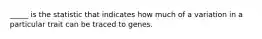 _____ is the statistic that indicates how much of a variation in a particular trait can be traced to genes.