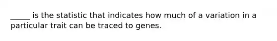 _____ is the statistic that indicates how much of a variation in a particular trait can be traced to genes.