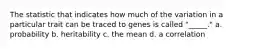 The statistic that indicates how much of the variation in a particular trait can be traced to genes is called "_____." a. probability b. heritability c. the mean d. a correlation