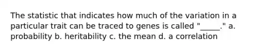 The statistic that indicates how much of the variation in a particular trait can be traced to genes is called "_____." a. probability b. heritability c. the mean d. a correlation