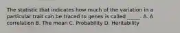 The statistic that indicates how much of the variation in a particular trait can be traced to genes is called _____. A. A correlation B. The mean C. Probability D. Heritability