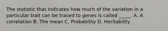 The statistic that indicates how much of the variation in a particular trait can be traced to genes is called _____. A. A correlation B. The mean C. Probability D. Heritability