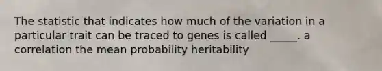 The statistic that indicates how much of the variation in a particular trait can be traced to genes is called _____. a correlation the mean probability heritability