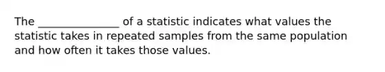 The _______________ of a statistic indicates what values the statistic takes in repeated samples from the same population and how often it takes those values.