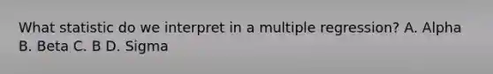 What statistic do we interpret in a multiple regression? A. Alpha B. Beta C. B D. Sigma