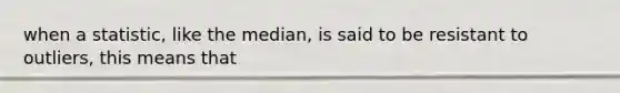 when a statistic, like the median, is said to be resistant to outliers, this means that