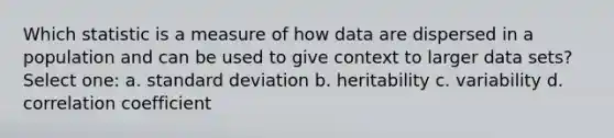 Which statistic is a measure of how data are dispersed in a population and can be used to give context to larger data sets? Select one: a. standard deviation b. heritability c. variability d. correlation coefficient